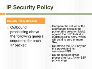 IP Security Policy
 Outbound
processing obeys
the following general
sequence for each
IP packet:
1) Compare the values of the
appropriate fields in the
packet (the selector fields)
against the SPD to find a
matching SPD entry, which
will point to zero or more
SAs.
2) Determine the SA if any for
this packet and its
associated SPI.
3) Do the required IPsec
processing (i.e., AH or ESP
processing).
Security Policy Database:-
31
 