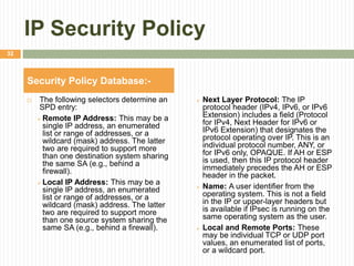 IP Security Policy
 The following selectors determine an
SPD entry:
 Remote IP Address: This may be a
single IP address, an enumerated
list or range of addresses, or a
wildcard (mask) address. The latter
two are required to support more
than one destination system sharing
the same SA (e.g., behind a
firewall).
 Local IP Address: This may be a
single IP address, an enumerated
list or range of addresses, or a
wildcard (mask) address. The latter
two are required to support more
than one source system sharing the
same SA (e.g., behind a firewall).
 Next Layer Protocol: The IP
protocol header (IPv4, IPv6, or IPv6
Extension) includes a field (Protocol
for IPv4, Next Header for IPv6 or
IPv6 Extension) that designates the
protocol operating over IP. This is an
individual protocol number, ANY, or
for IPv6 only, OPAQUE. If AH or ESP
is used, then this IP protocol header
immediately precedes the AH or ESP
header in the packet.
 Name: A user identifier from the
operating system. This is not a field
in the IP or upper-layer headers but
is available if IPsec is running on the
same operating system as the user.
 Local and Remote Ports: These
may be individual TCP or UDP port
values, an enumerated list of ports,
or a wildcard port.
Security Policy Database:-
32
 