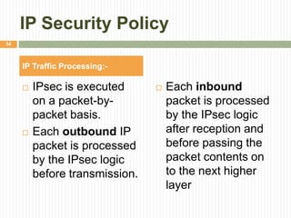 IP Security Policy
 IPsec is executed
on a packet-by-
packet basis.
 Each outbound IP
packet is processed
by the IPsec logic
before transmission.
 Each inbound
packet is processed
by the IPsec logic
after reception and
before passing the
packet contents on
to the next higher
layer
IP Traffic Processing:-
34
 