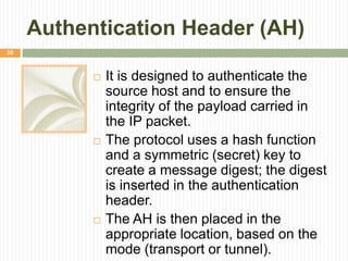 Authentication Header (AH)
 It is designed to authenticate the
source host and to ensure the
integrity of the payload carried in
the IP packet.
 The protocol uses a hash function
and a symmetric (secret) key to
create a message digest; the digest
is inserted in the authentication
header.
 The AH is then placed in the
appropriate location, based on the
mode (transport or tunnel).
38
 