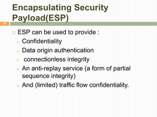 Encapsulating Security
Payload(ESP)
 ESP can be used to provide :
 Confidentiality
 Data origin authentication
 connectionless integrity
 An anti-replay service (a form of partial
sequence integrity)
 And (limited) traffic flow confidentiality.
44
 