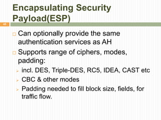Encapsulating Security
Payload(ESP)
 Can optionally provide the same
authentication services as AH
 Supports range of ciphers, modes,
padding:
 incl. DES, Triple-DES, RC5, IDEA, CAST etc
 CBC & other modes
 Padding needed to fill block size, fields, for
traffic flow.
45
 