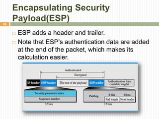 Encapsulating Security
Payload(ESP)
 ESP adds a header and trailer.
 Note that ESP’s authentication data are added
at the end of the packet, which makes its
calculation easier.
46
 