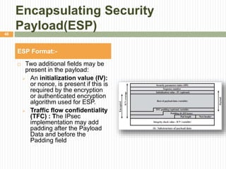 Encapsulating Security
Payload(ESP)
 Two additional fields may be
present in the payload:
 An initialization value (IV):
or nonce, is present if this is
required by the encryption
or authenticated encryption
algorithm used for ESP.
 Traffic flow confidentiality
(TFC) : The IPsec
implementation may add
padding after the Payload
Data and before the
Padding field
ESP Format:-
48
 