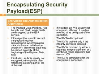 Encapsulating Security
Payload(ESP)
 The Payload Data, Padding, Pad
Length, and Next Header fields
are encrypted by the ESP
service.
 If the algorithm used to encrypt
the payload requires
cryptographic synchronization
data, such as an initialization
vector (IV), then these data may
be carried explicitly at the
beginning of the Payload Data
field.
 If included, an IV is usually not
encrypted, although it is often
referred to as being part of the
ciphertext.
Encryption and Authentication
Algorithms:-
 If included, an IV is usually not
encrypted, although it is often
referred to as being part of the
ciphertext.
 The ICV field is optional.
 The ICV is present only if the
integrity service is selected .
 The ICV is provided by either a
separate integrity algorithm or a
combined mode algorithm that
uses an ICV
 The ICV is computed after the
encryption is performed.
49
 