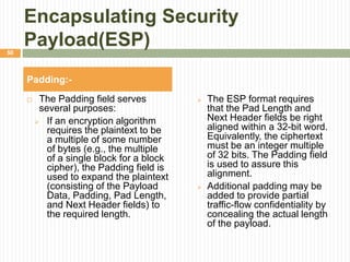 Encapsulating Security
Payload(ESP)
 The Padding field serves
several purposes:
 If an encryption algorithm
requires the plaintext to be
a multiple of some number
of bytes (e.g., the multiple
of a single block for a block
cipher), the Padding field is
used to expand the plaintext
(consisting of the Payload
Data, Padding, Pad Length,
and Next Header fields) to
the required length.
Padding:-
 The ESP format requires
that the Pad Length and
Next Header fields be right
aligned within a 32-bit word.
Equivalently, the ciphertext
must be an integer multiple
of 32 bits. The Padding field
is used to assure this
alignment.
 Additional padding may be
added to provide partial
traffic-flow confidentiality by
concealing the actual length
of the payload.
50
 