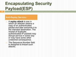 Encapsulating Security
Payload(ESP)
 A replay attack is one in
which an attacker obtains a
copy of an authenticated
packet and later transmits it to
the intended destination. The
receipt of duplicate,
authenticated IP packets may
disrupt service in some way
or may have some other
undesired consequence.
 The Sequence Number field
is designed to thwart such
attacks.
Anti-Replay Service:-
51
 
