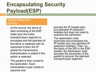 Encapsulating Security
Payload(ESP)
Transport Mode ESP :-
Operation :
1) At the source, the block of
data consisting of the ESP
trailer plus the entire
transport-layer segment is
encrypted and the plaintext of
this block is replaced with its
ciphertext to form the IP
packet for transmission.
Authentication is added if this
option is selected.
2) The packet is then routed to
the destination. Each
intermediate router needs to
examine and
process the IP header plus
any plaintext IP extension
headers but does not need to
examine the ciphertext.
3) The destination node
examines and processes the
IP header plus any plaintext IP
extension headers. Then, on
the basis of the SPI in the ESP
header, the destination node
decrypts the remainder of the
packet to recover the plaintext
transport-layer segment.
56
 