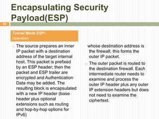 Encapsulating Security
Payload(ESP)
Tunnel Mode ESP:-
Operation
1) The source prepares an inner
IP packet with a destination
address of the target internal
host. This packet is prefixed
by an ESP header; then the
packet and ESP trailer are
encrypted and Authentication
Data may be added. The
resulting block is encapsulated
with a new IP header (base
header plus optional
extensions such as routing
and hop-by-hop options for
IPv6)
whose destination address is
the firewall; this forms the
outer IP packet.
2) The outer packet is routed to
the destination firewall. Each
intermediate router needs to
examine and process the
outer IP header plus any outer
IP extension headers but does
not need to examine the
ciphertext.
59
 