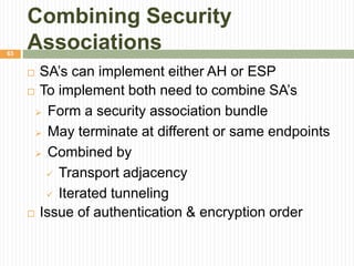 Combining Security
Associations
 SA’s can implement either AH or ESP
 To implement both need to combine SA’s
 Form a security association bundle
 May terminate at different or same endpoints
 Combined by
 Transport adjacency
 Iterated tunneling
 Issue of authentication & encryption order
63
 