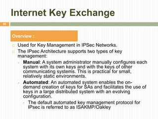 Internet Key Exchange
 Used for Key Management in IPSec Networks.
 The IPsec Architecture supports two types of key
management:
 Manual: A system administrator manually configures each
system with its own keys and with the keys of other
communicating systems. This is practical for small,
relatively static environments.
 Automated: An automated system enables the on-
demand creation of keys for SAs and facilitates the use of
keys in a large distributed system with an evolving
configuration.
 The default automated key management protocol for
IPsec is referred to as ISAKMP/Oakley
66
Overview :
 
