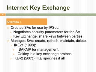 Internet Key Exchange
 Creates SAs for use by IPSec.
 Negotiates security parameters for the SA
 Key Exchange: share keys between parties
 Manages SAs: create, refresh, maintain, delete.
 IKEv1 (1998):
 ISAKMP for management.
 Oakley is a key exchange protocol.
 IKEv2 (2003): IKE specifies it all
67
Overview :
 