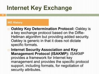 Internet Key Exchange
 Oakley Key Determination Protocol: Oakley is
a key exchange protocol based on the Diffie-
Hellman algorithm but providing added security.
Oakley is generic in that it does not dictate
specific formats.
 Internet Security Association and Key
Management Protocol (ISAKMP): ISAKMP
provides a framework for Internet key
management and provides the specific protocol
support, including formats, for negotiation of
security attributes.
68
IKE History
 
