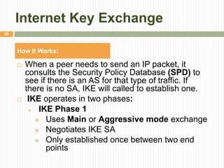 Internet Key Exchange
 When a peer needs to send an IP packet, it
consults the Security Policy Database (SPD) to
see if there is an AS for that type of traffic. If
there is no SA, IKE will called to establish one.
 IKE operates in two phases:
 IKE Phase 1
 Uses Main or Aggressive mode exchange
 Negotiates IKE SA
 Only established once between two end
points
69
How It Works:
 