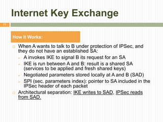 Internet Key Exchange
 When A wants to talk to B under protection of IPSec, and
they do not have an established SA:
 A invokes IKE to signal B its request for an SA
 IKE is run between A and B: result is a shared SA
(services to be applied and fresh shared keys)
 Negotiated parameters stored locally at A and B (SAD)
 SPI (sec. parameters index): pointer to SA included in the
IPSec header of each packet
 Architectural separation: IKE writes to SAD, IPSec reads
from SAD.
71
How It Works:
 