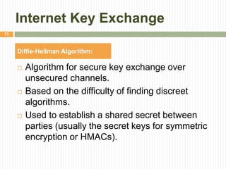 Internet Key Exchange
 Algorithm for secure key exchange over
unsecured channels.
 Based on the difficulty of finding discreet
algorithms.
 Used to establish a shared secret between
parties (usually the secret keys for symmetric
encryption or HMACs).
73
Diffie-Hellman Algorithm:
 