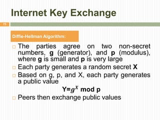 Internet Key Exchange
 The parties agree on two non-secret
numbers, g (generator), and p (modulus),
where g is small and p is very large
 Each party generates a random secret X
 Based on g, p, and X, each party generates
a public value
Y=𝒈 𝑿
mod p
 Peers then exchange public values
75
Diffie-Hellman Algorithm:
 