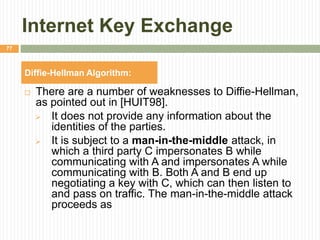 Internet Key Exchange
 There are a number of weaknesses to Diffie-Hellman,
as pointed out in [HUIT98].
 It does not provide any information about the
identities of the parties.
 It is subject to a man-in-the-middle attack, in
which a third party C impersonates B while
communicating with A and impersonates A while
communicating with B. Both A and B end up
negotiating a key with C, which can then listen to
and pass on traffic. The man-in-the-middle attack
proceeds as
77
Diffie-Hellman Algorithm:
 