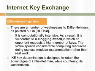 Internet Key Exchange
 There are a number of weaknesses to Diffie-Hellman,
as pointed out in [HUIT98].
 It is computationally intensive. As a result, it is
vulnerable to a clogging attack,in which an
opponent requests a high number of keys. The
victim spends considerable computing resources
doing useless modular exponentiation rather than
real work.
 IKE key determination is designed to retain the
advantages of Diffie-Hellman, while countering its
weaknesses.
79
Diffie-Hellman Algorithm:
 