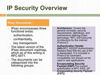 IP Security Overview
 IPsec encompasses three
functional areas:
 authentication,
 confidentiality,
 key management.
 The latest version of the
IPsec document roadmap,
which as of this writing is
RFC 6071.
 The documents can be
categorized into the
following groups:
 Architecture: Covers the
general concepts, security
requirements, definitions, and
mechanisms defining IPsec
technology “RFC 4301[Security
Architecture for the Internet
Protocol.]”.
 Authentication Header
(AH):RFC 4302[IP Authentication
Header] Note that the use of AH
is deprecated. It is included in
IPsecv3 for backward
compatibility but should not be
used in new applications.
 Encapsulating Security
Payload (ESP):The current
specification is RFC 4303, [IP
Encapsulating Security Payload
(ESP)].
IPsec Documents:-
8
 