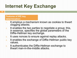 Internet Key Exchange
1. It employs a mechanism known as cookies to thwart
clogging attacks.
2. It enables the two parties to negotiate a group; this,
in essence, specifies the global parameters of the
Diffie-Hellman key exchange.
3. It uses nonces to ensure against replay attacks.
4. It enables the exchange of Diffie-Hellman public key
values.
5. It authenticates the Diffie-Hellman exchange to
thwart man-in-the-middle attacks.
80
Features of IKE key
determination:
 
