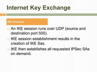 Internet Key Exchange
 An IKE session runs over UDP (source and
destination port 500).
 IKE session establishment results in the
creation of IKE Sas.
 IKE then establishes all requested IPSec SAs
on demand.
81
IKE Protocol:
 