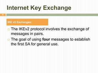 Internet Key Exchange
 The IKEv2 protocol involves the exchange of
messages in pairs.
 The goal of using four messages to establish
the first SA for general use.
82
IKE v2 Exchanges:
 