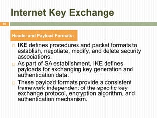 Internet Key Exchange
 IKE defines procedures and packet formats to
establish, negotiate, modify, and delete security
associations.
 As part of SA establishment, IKE defines
payloads for exchanging key generation and
authentication data.
 These payload formats provide a consistent
framework independent of the specific key
exchange protocol, encryption algorithm, and
authentication mechanism.
89
Header and Payload Formats:
 