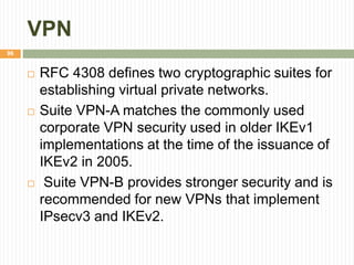 VPN
96
 RFC 4308 defines two cryptographic suites for
establishing virtual private networks.
 Suite VPN-A matches the commonly used
corporate VPN security used in older IKEv1
implementations at the time of the issuance of
IKEv2 in 2005.
 Suite VPN-B provides stronger security and is
recommended for new VPNs that implement
IPsecv3 and IKEv2.
 