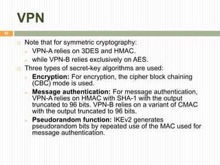 VPN
98
 Note that for symmetric cryptography:
 VPN-A relies on 3DES and HMAC.
 while VPN-B relies exclusively on AES.
 Three types of secret-key algorithms are used:
 Encryption: For encryption, the cipher block chaining
(CBC) mode is used.
 Message authentication: For message authentication,
VPN-A relies on HMAC with SHA-1 with the output
truncated to 96 bits. VPN-B relies on a variant of CMAC
with the output truncated to 96 bits.
 Pseudorandom function: IKEv2 generates
pseudorandom bits by repeated use of the MAC used for
message authentication.
 