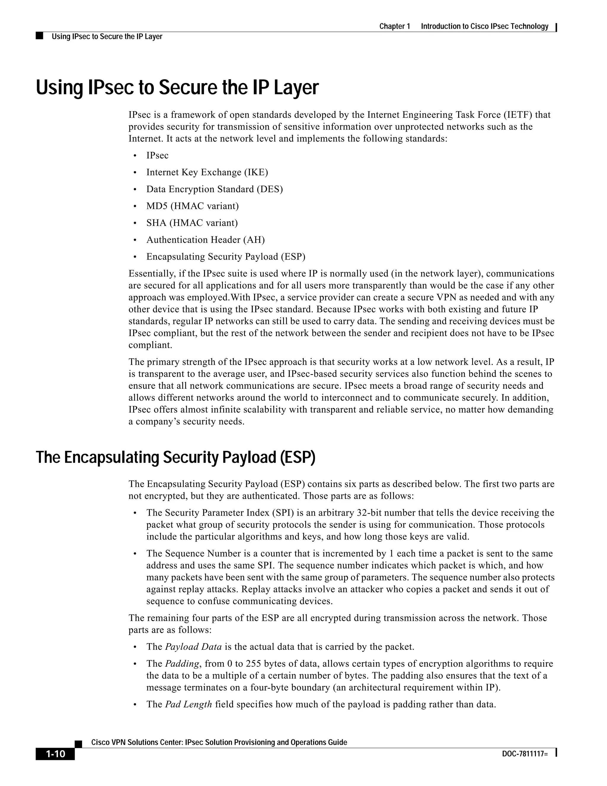 1-10
Cisco VPN Solutions Center: IPsec Solution Provisioning and Operations Guide
DOC-7811117=
Chapter 1 Introduction to Cisco IPsec Technology
Using IPsec to Secure the IP Layer
Using IPsec to Secure the IP Layer
IPsec is a framework of open standards developed by the Internet Engineering Task Force (IETF) that
provides security for transmission of sensitive information over unprotected networks such as the
Internet. It acts at the network level and implements the following standards:
• IPsec
• Internet Key Exchange (IKE)
• Data Encryption Standard (DES)
• MD5 (HMAC variant)
• SHA (HMAC variant)
• Authentication Header (AH)
• Encapsulating Security Payload (ESP)
Essentially, if the IPsec suite is used where IP is normally used (in the network layer), communications
are secured for all applications and for all users more transparently than would be the case if any other
approach was employed.With IPsec, a service provider can create a secure VPN as needed and with any
other device that is using the IPsec standard. Because IPsec works with both existing and future IP
standards, regular IP networks can still be used to carry data. The sending and receiving devices must be
IPsec compliant, but the rest of the network between the sender and recipient does not have to be IPsec
compliant.
The primary strength of the IPsec approach is that security works at a low network level. As a result, IP
is transparent to the average user, and IPsec-based security services also function behind the scenes to
ensure that all network communications are secure. IPsec meets a broad range of security needs and
allows different networks around the world to interconnect and to communicate securely. In addition,
IPsec offers almost infinite scalability with transparent and reliable service, no matter how demanding
a company’s security needs.
The Encapsulating Security Payload (ESP)
The Encapsulating Security Payload (ESP) contains six parts as described below. The first two parts are
not encrypted, but they are authenticated. Those parts are as follows:
• The Security Parameter Index (SPI) is an arbitrary 32-bit number that tells the device receiving the
packet what group of security protocols the sender is using for communication. Those protocols
include the particular algorithms and keys, and how long those keys are valid.
• The Sequence Number is a counter that is incremented by 1 each time a packet is sent to the same
address and uses the same SPI. The sequence number indicates which packet is which, and how
many packets have been sent with the same group of parameters. The sequence number also protects
against replay attacks. Replay attacks involve an attacker who copies a packet and sends it out of
sequence to confuse communicating devices.
The remaining four parts of the ESP are all encrypted during transmission across the network. Those
parts are as follows:
• The Payload Data is the actual data that is carried by the packet.
• The Padding, from 0 to 255 bytes of data, allows certain types of encryption algorithms to require
the data to be a multiple of a certain number of bytes. The padding also ensures that the text of a
message terminates on a four-byte boundary (an architectural requirement within IP).
• The Pad Length field specifies how much of the payload is padding rather than data.
 
