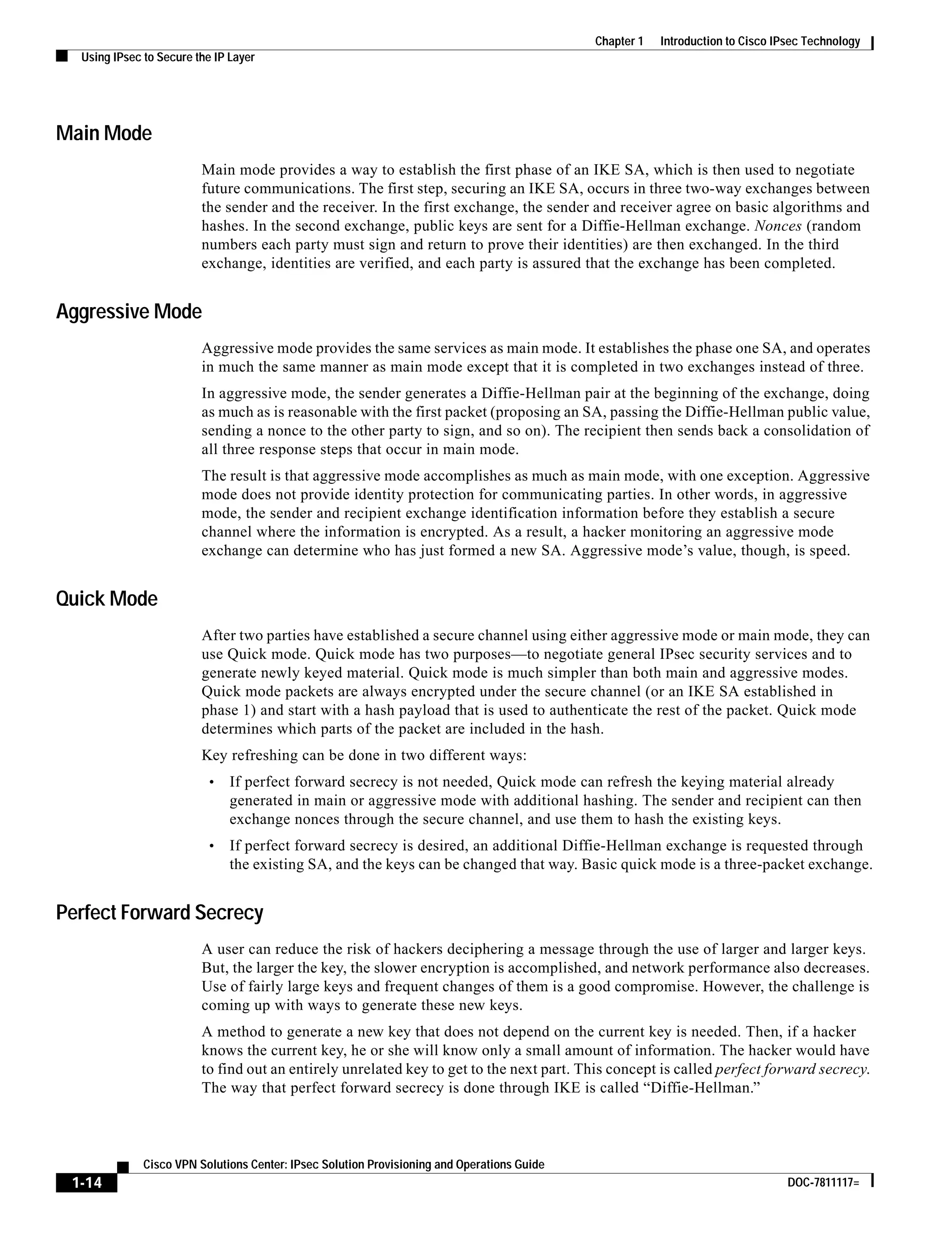 1-14
Cisco VPN Solutions Center: IPsec Solution Provisioning and Operations Guide
DOC-7811117=
Chapter 1 Introduction to Cisco IPsec Technology
Using IPsec to Secure the IP Layer
Main Mode
Main mode provides a way to establish the first phase of an IKE SA, which is then used to negotiate
future communications. The first step, securing an IKE SA, occurs in three two-way exchanges between
the sender and the receiver. In the first exchange, the sender and receiver agree on basic algorithms and
hashes. In the second exchange, public keys are sent for a Diffie-Hellman exchange. Nonces (random
numbers each party must sign and return to prove their identities) are then exchanged. In the third
exchange, identities are verified, and each party is assured that the exchange has been completed.
Aggressive Mode
Aggressive mode provides the same services as main mode. It establishes the phase one SA, and operates
in much the same manner as main mode except that it is completed in two exchanges instead of three.
In aggressive mode, the sender generates a Diffie-Hellman pair at the beginning of the exchange, doing
as much as is reasonable with the first packet (proposing an SA, passing the Diffie-Hellman public value,
sending a nonce to the other party to sign, and so on). The recipient then sends back a consolidation of
all three response steps that occur in main mode.
The result is that aggressive mode accomplishes as much as main mode, with one exception. Aggressive
mode does not provide identity protection for communicating parties. In other words, in aggressive
mode, the sender and recipient exchange identification information before they establish a secure
channel where the information is encrypted. As a result, a hacker monitoring an aggressive mode
exchange can determine who has just formed a new SA. Aggressive mode’s value, though, is speed.
Quick Mode
After two parties have established a secure channel using either aggressive mode or main mode, they can
use Quick mode. Quick mode has two purposes—to negotiate general IPsec security services and to
generate newly keyed material. Quick mode is much simpler than both main and aggressive modes.
Quick mode packets are always encrypted under the secure channel (or an IKE SA established in
phase 1) and start with a hash payload that is used to authenticate the rest of the packet. Quick mode
determines which parts of the packet are included in the hash.
Key refreshing can be done in two different ways:
• If perfect forward secrecy is not needed, Quick mode can refresh the keying material already
generated in main or aggressive mode with additional hashing. The sender and recipient can then
exchange nonces through the secure channel, and use them to hash the existing keys.
• If perfect forward secrecy is desired, an additional Diffie-Hellman exchange is requested through
the existing SA, and the keys can be changed that way. Basic quick mode is a three-packet exchange.
Perfect Forward Secrecy
A user can reduce the risk of hackers deciphering a message through the use of larger and larger keys.
But, the larger the key, the slower encryption is accomplished, and network performance also decreases.
Use of fairly large keys and frequent changes of them is a good compromise. However, the challenge is
coming up with ways to generate these new keys.
A method to generate a new key that does not depend on the current key is needed. Then, if a hacker
knows the current key, he or she will know only a small amount of information. The hacker would have
to find out an entirely unrelated key to get to the next part. This concept is called perfect forward secrecy.
The way that perfect forward secrecy is done through IKE is called “Diffie-Hellman.”
 