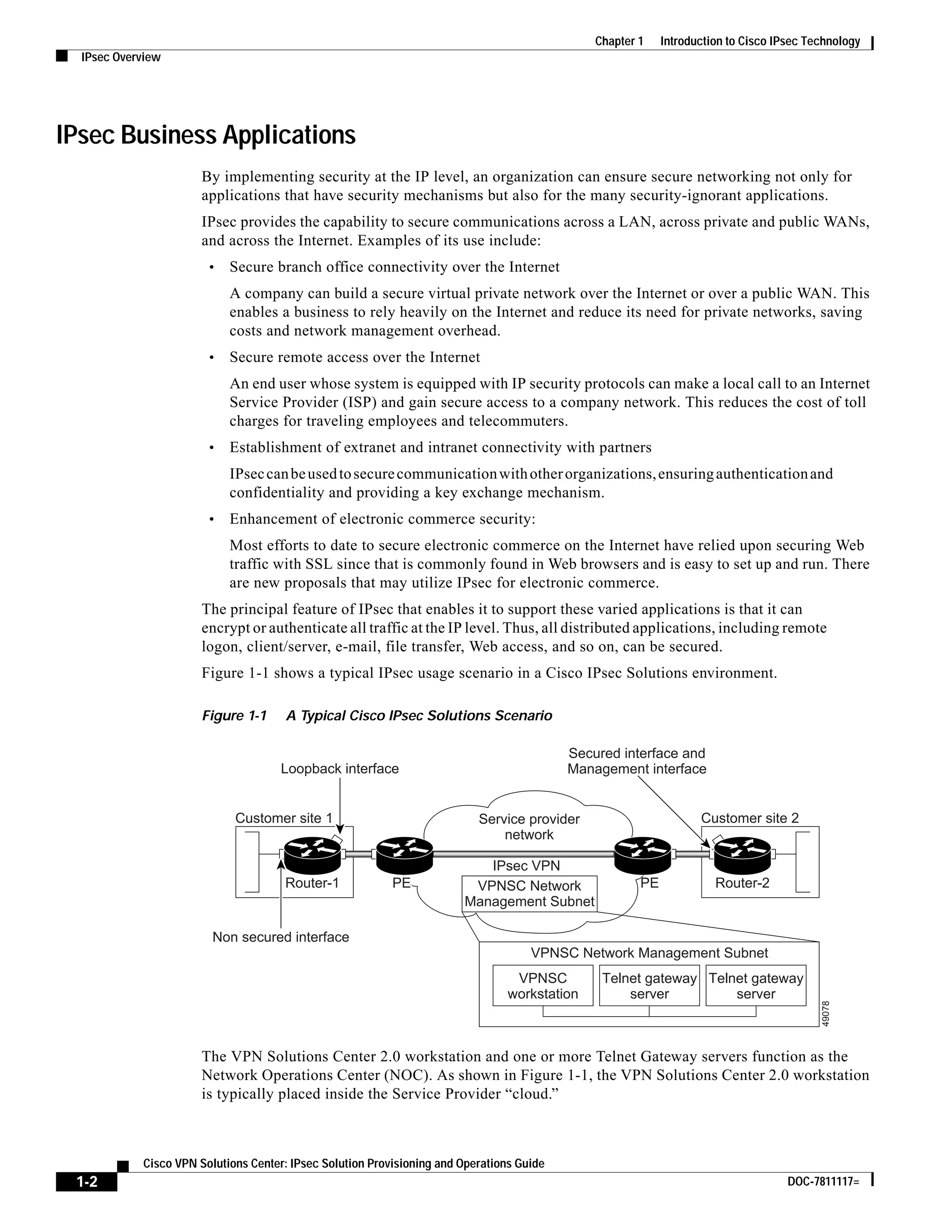 1-2
Cisco VPN Solutions Center: IPsec Solution Provisioning and Operations Guide
DOC-7811117=
Chapter 1 Introduction to Cisco IPsec Technology
IPsec Overview
IPsec Business Applications
By implementing security at the IP level, an organization can ensure secure networking not only for
applications that have security mechanisms but also for the many security-ignorant applications.
IPsec provides the capability to secure communications across a LAN, across private and public WANs,
and across the Internet. Examples of its use include:
• Secure branch office connectivity over the Internet
A company can build a secure virtual private network over the Internet or over a public WAN. This
enables a business to rely heavily on the Internet and reduce its need for private networks, saving
costs and network management overhead.
• Secure remote access over the Internet
An end user whose system is equipped with IP security protocols can make a local call to an Internet
Service Provider (ISP) and gain secure access to a company network. This reduces the cost of toll
charges for traveling employees and telecommuters.
• Establishment of extranet and intranet connectivity with partners
IPseccanbeusedtosecurecommunicationwithotherorganizations,ensuringauthenticationand
confidentiality and providing a key exchange mechanism.
• Enhancement of electronic commerce security:
Most efforts to date to secure electronic commerce on the Internet have relied upon securing Web
traffic with SSL since that is commonly found in Web browsers and is easy to set up and run. There
are new proposals that may utilize IPsec for electronic commerce.
The principal feature of IPsec that enables it to support these varied applications is that it can
encrypt or authenticate all traffic at the IP level. Thus, all distributed applications, including remote
logon, client/server, e-mail, file transfer, Web access, and so on, can be secured.
Figure 1-1 shows a typical IPsec usage scenario in a Cisco IPsec Solutions environment.
Figure 1-1 A Typical Cisco IPsec Solutions Scenario
The VPN Solutions Center 2.0 workstation and one or more Telnet Gateway servers function as the
Network Operations Center (NOC). As shown in Figure 1-1, the VPN Solutions Center 2.0 workstation
is typically placed inside the Service Provider “cloud.”
Router-1
Non secured interface
Loopback interface
Service provider
network
IPsec VPN
Customer site 1 Customer site 2
Secured interface and
Management interface
Router-2PE
VPNSC
workstation
Telnet gateway
server
VPNSC Network Management Subnet
Telnet gateway
server
49078
VPNSC Network
Management Subnet
PEPE
 