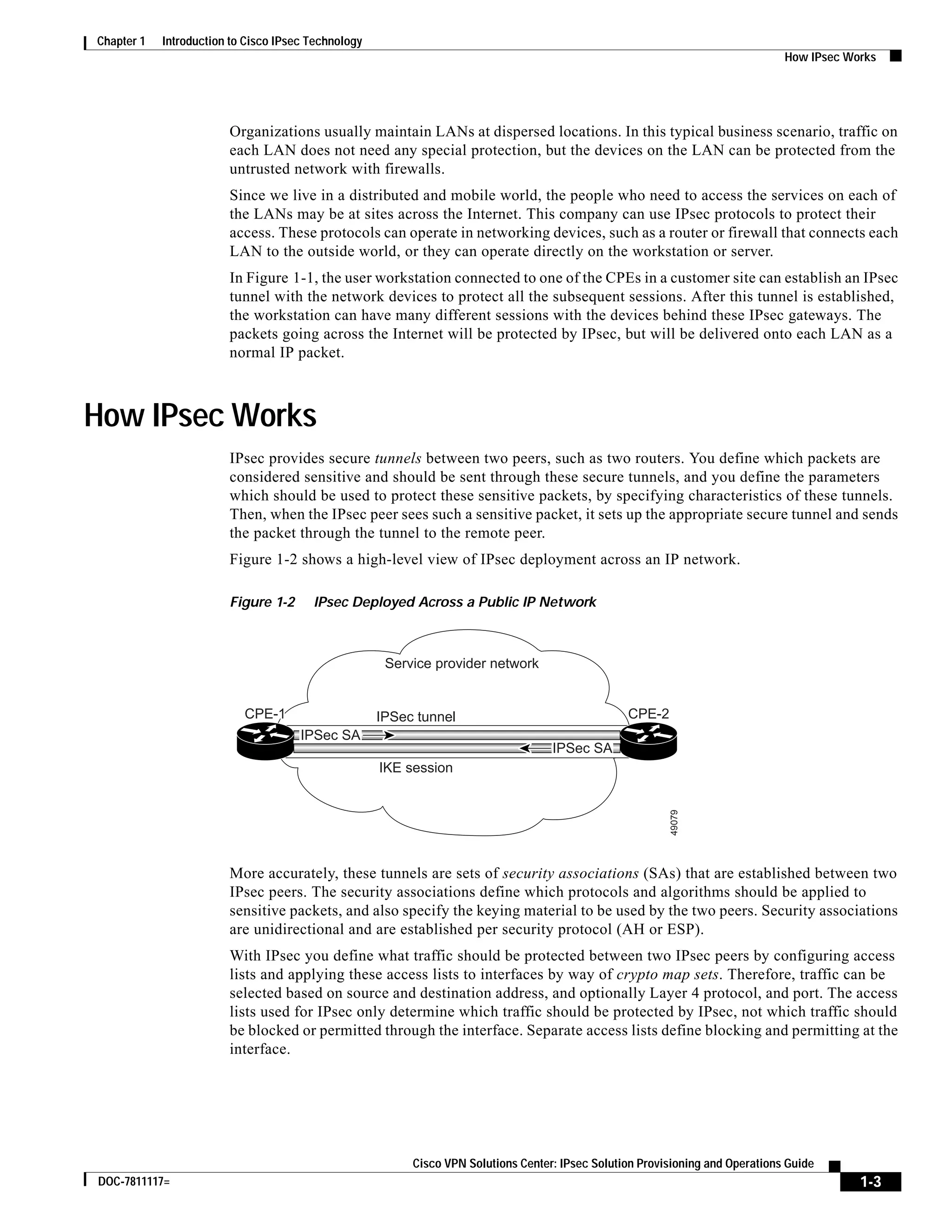 1-3
Cisco VPN Solutions Center: IPsec Solution Provisioning and Operations Guide
DOC-7811117=
Chapter 1 Introduction to Cisco IPsec Technology
How IPsec Works
Organizations usually maintain LANs at dispersed locations. In this typical business scenario, traffic on
each LAN does not need any special protection, but the devices on the LAN can be protected from the
untrusted network with firewalls.
Since we live in a distributed and mobile world, the people who need to access the services on each of
the LANs may be at sites across the Internet. This company can use IPsec protocols to protect their
access. These protocols can operate in networking devices, such as a router or firewall that connects each
LAN to the outside world, or they can operate directly on the workstation or server.
In Figure 1-1, the user workstation connected to one of the CPEs in a customer site can establish an IPsec
tunnel with the network devices to protect all the subsequent sessions. After this tunnel is established,
the workstation can have many different sessions with the devices behind these IPsec gateways. The
packets going across the Internet will be protected by IPsec, but will be delivered onto each LAN as a
normal IP packet.
How IPsec Works
IPsec provides secure tunnels between two peers, such as two routers. You define which packets are
considered sensitive and should be sent through these secure tunnels, and you define the parameters
which should be used to protect these sensitive packets, by specifying characteristics of these tunnels.
Then, when the IPsec peer sees such a sensitive packet, it sets up the appropriate secure tunnel and sends
the packet through the tunnel to the remote peer.
Figure 1-2 shows a high-level view of IPsec deployment across an IP network.
Figure 1-2 IPsec Deployed Across a Public IP Network
More accurately, these tunnels are sets of security associations (SAs) that are established between two
IPsec peers. The security associations define which protocols and algorithms should be applied to
sensitive packets, and also specify the keying material to be used by the two peers. Security associations
are unidirectional and are established per security protocol (AH or ESP).
With IPsec you define what traffic should be protected between two IPsec peers by configuring access
lists and applying these access lists to interfaces by way of crypto map sets. Therefore, traffic can be
selected based on source and destination address, and optionally Layer 4 protocol, and port. The access
lists used for IPsec only determine which traffic should be protected by IPsec, not which traffic should
be blocked or permitted through the interface. Separate access lists define blocking and permitting at the
interface.
Service provider network
IPSec tunnel
IKE session
CPE-2
49079
CPE-1CPE-1
IPSec SA
IPSec SA
 