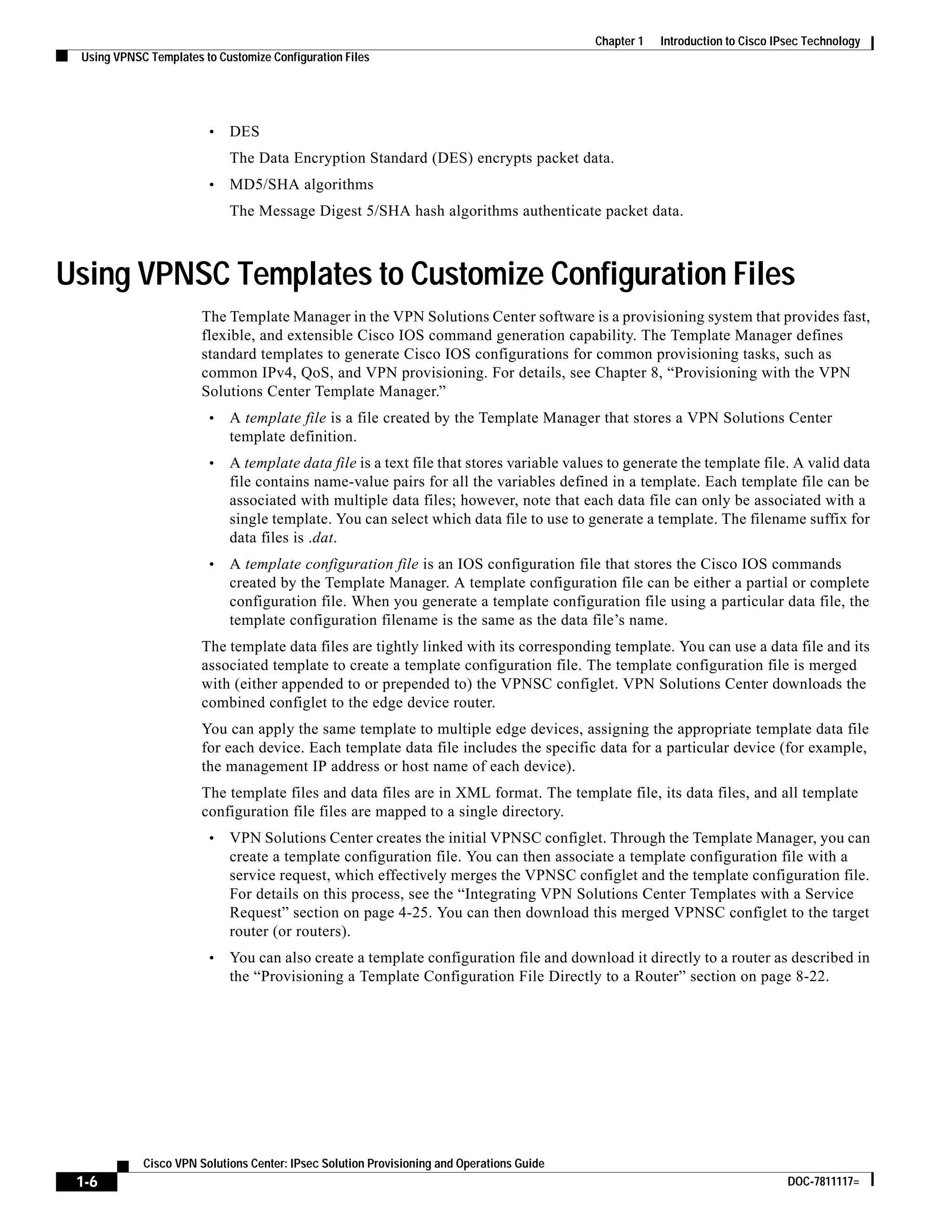 1-6
Cisco VPN Solutions Center: IPsec Solution Provisioning and Operations Guide
DOC-7811117=
Chapter 1 Introduction to Cisco IPsec Technology
Using VPNSC Templates to Customize Configuration Files
• DES
The Data Encryption Standard (DES) encrypts packet data.
• MD5/SHA algorithms
The Message Digest 5/SHA hash algorithms authenticate packet data.
Using VPNSC Templates to Customize Configuration Files
The Template Manager in the VPN Solutions Center software is a provisioning system that provides fast,
flexible, and extensible Cisco IOS command generation capability. The Template Manager defines
standard templates to generate Cisco IOS configurations for common provisioning tasks, such as
common IPv4, QoS, and VPN provisioning. For details, see Chapter 8, “Provisioning with the VPN
Solutions Center Template Manager.”
• A template file is a file created by the Template Manager that stores a VPN Solutions Center
template definition.
• A template data file is a text file that stores variable values to generate the template file. A valid data
file contains name-value pairs for all the variables defined in a template. Each template file can be
associated with multiple data files; however, note that each data file can only be associated with a
single template. You can select which data file to use to generate a template. The filename suffix for
data files is .dat.
• A template configuration file is an IOS configuration file that stores the Cisco IOS commands
created by the Template Manager. A template configuration file can be either a partial or complete
configuration file. When you generate a template configuration file using a particular data file, the
template configuration filename is the same as the data file’s name.
The template data files are tightly linked with its corresponding template. You can use a data file and its
associated template to create a template configuration file. The template configuration file is merged
with (either appended to or prepended to) the VPNSC configlet. VPN Solutions Center downloads the
combined configlet to the edge device router.
You can apply the same template to multiple edge devices, assigning the appropriate template data file
for each device. Each template data file includes the specific data for a particular device (for example,
the management IP address or host name of each device).
The template files and data files are in XML format. The template file, its data files, and all template
configuration file files are mapped to a single directory.
• VPN Solutions Center creates the initial VPNSC configlet. Through the Template Manager, you can
create a template configuration file. You can then associate a template configuration file with a
service request, which effectively merges the VPNSC configlet and the template configuration file.
For details on this process, see the “Integrating VPN Solutions Center Templates with a Service
Request” section on page 4-25. You can then download this merged VPNSC configlet to the target
router (or routers).
• You can also create a template configuration file and download it directly to a router as described in
the “Provisioning a Template Configuration File Directly to a Router” section on page 8-22.
 
