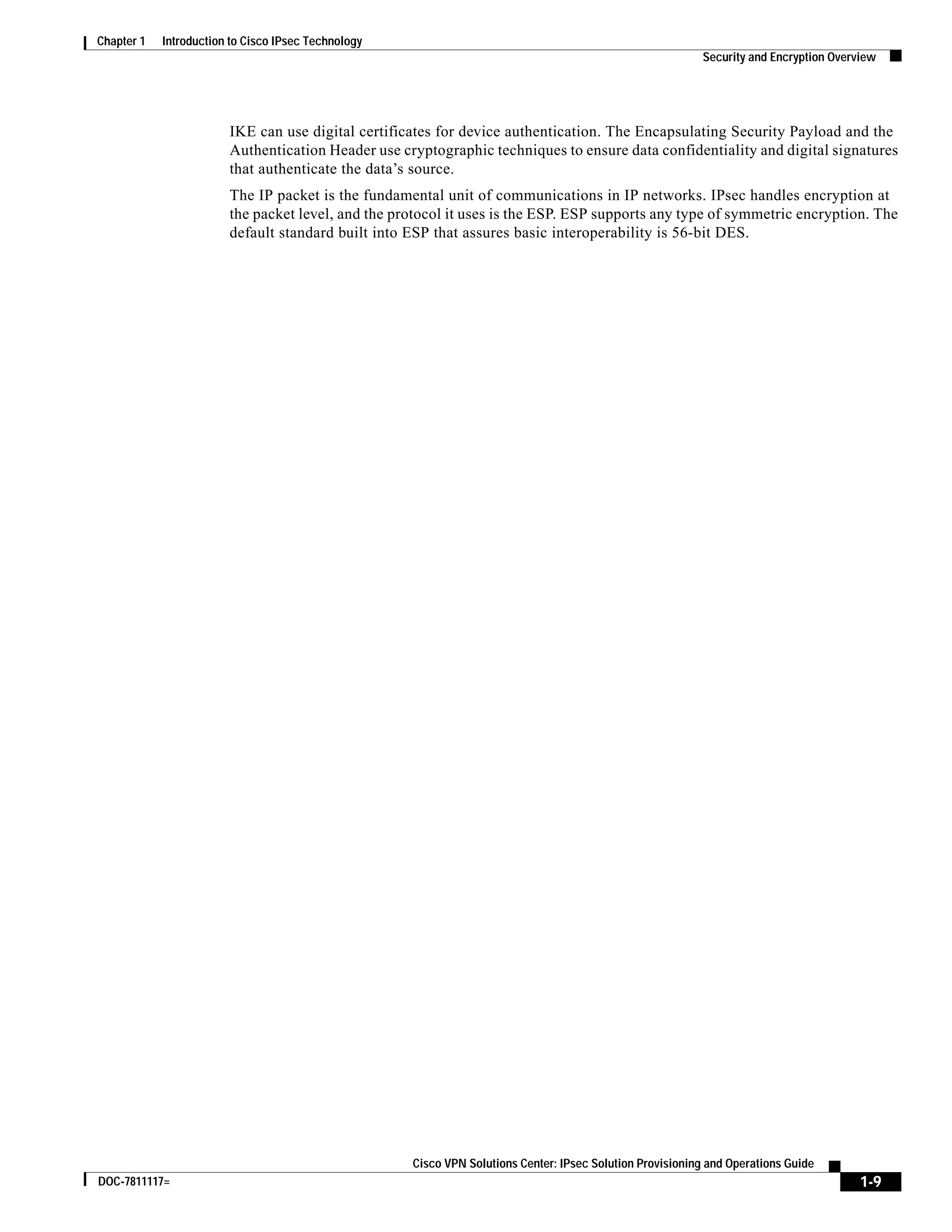 1-9
Cisco VPN Solutions Center: IPsec Solution Provisioning and Operations Guide
DOC-7811117=
Chapter 1 Introduction to Cisco IPsec Technology
Security and Encryption Overview
IKE can use digital certificates for device authentication. The Encapsulating Security Payload and the
Authentication Header use cryptographic techniques to ensure data confidentiality and digital signatures
that authenticate the data’s source.
The IP packet is the fundamental unit of communications in IP networks. IPsec handles encryption at
the packet level, and the protocol it uses is the ESP. ESP supports any type of symmetric encryption. The
default standard built into ESP that assures basic interoperability is 56-bit DES.
 