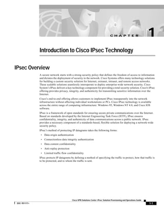 C H A P T E R
1-1
Cisco VPN Solutions Center: IPsec Solution Provisioning and Operations Guide
DOC-7811117=
1
Introduction to Cisco IPsec Technology
IPsec Overview
A secure network starts with a strong security policy that defines the freedom of access to information
and dictates the deployment of security in the network. Cisco Systems offers many technology solutions
for building a custom security solution for Internet, extranet, intranet, and remote access networks.
These scalable solutions seamlessly interoperate to deploy enterprise-wide network security. Cisco
System’s IPsec delivers a key technology component for providing a total security solution. Cisco's IPsec
offering provides privacy, integrity, and authenticity for transmitting sensitive information over the
Internet.
Cisco’s end-to-end offering allows customers to implement IPsec transparently into the network
infrastructure without affecting individual workstations or PCs. Cisco IPsec technology is available
across the entire range of computing infrastructure: Windows 95, Windows NT 4.0, and Cisco IOS
software.
IPsec is a framework of open standards for ensuring secure private communications over the Internet.
Based on standards developed by the Internet Engineering Task Force (IETF), IPsec ensures
confidentiality, integrity, and authenticity of data communications across a public network. IPsec
provides a necessary component of a standards-based, flexible solution for deploying a network-wide
security policy.
IPsec’s method of protecting IP datagrams takes the following forms:
• Data origin authentication
• Connectionless data integrity authentication
• Data content confidentiality
• Anti-replay protection
• Limited traffic flow confidentiality
IPsec protects IP datagrams by defining a method of specifying the traffic to protect, how that traffic is
to be protected, and to whom the traffic is sent.
 