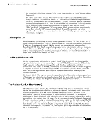 1-11
Cisco VPN Solutions Center: IPsec Solution Provisioning and Operations Guide
DOC-7811117=
Chapter 1 Introduction to Cisco IPsec Technology
Using IPsec to Secure the IP Layer
• The Next Header field, like a standard IP Next Header field, identifies the type of data carried and
the protocol.
The ESP is added after a standard IP header. Because the packet has a standard IP header, the
network can route it with standard IP devices. As a result, IPsec is backwards-compatible with IP
routers and other equipment even if that equipment isn’t designed to use IPsec. ESP can support any
number of encryption protocols. It’s up to the user to decide which ones to use. Different protocols
can be used for every person a user communicates with. However, IPsec specifies a basic
DES-Cipher Block Chaining mode (CBC) cipher as the default to ensure minimal interoperability
among IPsec networks. ESP’s encryption capability is designed for symmetric encryption
algorithms. IPsec employs asymmetric algorithms for such specialized purposes as negotiating keys
for symmetric encryption.
Tunneling with ESP
Tunneling takes an original IP packet header and encapsulates it within the ESP. Then, it adds a new IP
header containing the address of a gateway device to the packet. Tunneling allows a user to send illegal
IP addresses through a public network (like the Internet) that otherwise would not accept them.
Tunneling with ESP offers the advantage of hiding original source and destination addresses from users
on the public network. Hiding these addresses reduces the power of traffic analysis attacks. A traffic
analysis attack employs network monitoring techniques to determine how much data and what type of
data is being communicated between two users.
The ESP Authentication Field
The ESP Authentication field contains an Integrity Check Value (ICV), which functions as a digital
signature that is computed over the remaining part of the ESP. The ESP Authentication field varies in
length depending on the authentication algorithm used. This field can be omitted entirely if
authentication is not needed for the ESP. Authentication is calculated on the ESP packet once encryption
is complete. The current IPsec standard requires HMAC (a symmetric signature scheme) with hashes
SHA1 and MD5 as algorithms for IPsec-compliant hardware and software in the ESP packet’s
Authentication field.
The Integrity Check Value supports symmetric type authentication. The sending device encrypts a hash
of the data payload and attaches it as the authentication field. The receiving device confirms that nothing
has been tampered with and that the payload did come from the correct source device.
The Authentication Header (AH)
The IPsec suite’s second protocol, the Authentication Header (AH), provides authentication services.
The AH may be applied alone, together with the ESP, or in a nested fashion when tunnel mode is used.
Authentication provided by the AH differs from what is provided in the ESP in that the ESP’s
authentication capabilities do not protect the IP header that lies in front of the ESP, although an
encapsulated IP header in tunneling mode is protected. The AH services protect this external IP header,
along with the entire contents of the ESP packet. The AH does not protect all of the fields in the external
IP header because some change in transit, and the sender cannot predict how they might change. The AH
protects everything that does not change in transit. In the packet, the AH is located after the IP header
but before the ESP (if present) or other higher level protocol, such as TCP. Like the ESP, the AH can
implement tunneling mode. Also, like the ESP, IPsec requires specific algorithms to be available for the
AH to be implemented.
 