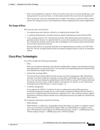 1-5
Cisco VPN Solutions Center: IPsec Solution Provisioning and Operations Guide
DOC-7811117=
Chapter 1 Introduction to Cisco IPsec Technology
How IPsec Works
• IPsec can be transparent to end users. There is no need to train users on security mechanisms, issue
keying material on a per-user basis, or revoke keying material when users leave the organization.
• IPsec can provide security for individual users if needed. This feature is useful for offsite workers
and also for setting up a secure virtual subnetwork within an organization for sensitive applications.
The Scope of IPsec
IPsec provides three main facilities:
• An authentication-only function, referred to as Authentication Header (AH)
• A combined authentication/ encryption function called Encapsulating Security Payload (ESP)
• A key exchange function. For virtual private networks, both authentication and encryption are
generally desired, because it is important both to a) assure that unauthorized users do not penetrate
the virtual private network, and b) assure that eavesdroppers on the Internet cannot read messages
sent over the virtual private network.
Because both features are generally desirable, most implementations are likely to use ESP rather
than AH. The key exchange function allows for manual exchange of keys as well as an automated
scheme.
Cisco IPsec Technologies
Cisco IPsec includes the following technologies:
• IPsec
IPsec uses encryption technology to provide data confidentiality, integrity, and authenticity between
participating peers in a private network. Cisco provides full Encapsulating Security Payload (ESP)
and Authentication Header (AH) support.
• Internet Key Exchange (IKE)
The Internet Key Exchange (IKE) provides security association management. IKE authenticates
each peer in an IPsec transaction, negotiates security policy, and handles the exchange of session
keys. Cisco has been leading the standardization effort for IKE by writing IETF Internet drafts and
by making a freeware version of IKE available on the Internet. For details, see the “Internet Key
Exchange Security (IKE) Protocol” section on page 1-13.
• Certificate management
Cisco supports the X509.V3 certificates for device authentication during IKE negotiation.
Certificate management includes the use of the Simple Certificate Enrollment Protocol (SCEP), a
protocol for communicating with Certification Authorities (CA). This certificate solution supports
hierarchical certificate structures and the cross-certification necessary for a public key infrastructure
(PKI) solution.
The component technologies include the following:
• Diffie-Hellman
Diffie-Hellman is a public-key cryptography protocol that allows two parties to establish a shared
secret over an unsecure communications channel. IKE uses Diffie-Hellman to establish session
keys. VPN Solutions Center supports two Diffie-Hellman groups: Group 1—a MODP group with a
768-bit modulus; Group 2—a MODP group with a 1024-bit modulus.
 