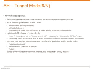AH – Tunnel Mode(6/N)
• Key noticeable points:
– Entire IP packet (IP Header + IP Payload) is encapsulated within another IP packet.
– Thus, modified packet looks like as follows:
• New IP Header (say H1) followed by
• AH header followed by
• Original entire IP packet. Note that, original IP packet remains un-modified in Tunnel Model.

– Note the shuffling/usage of protocol code
• In new IP Header, proto field of IP Header is set to “AH” – indicating that – this packet is of IPSec:AH type
• Further, next field of AH Header is set to IP. This is required because entire original IP packet is encapsulated.

– Lets see, how receiver node reconstructs the original IP packet as sent by sender node.
• Packet is Authenticated
• New IP header & AH Header is removed

• That’s it.

– Suited for VPN kind of environment where tunnel needs to be simply created

V1.0/Dec-2013

11

 
