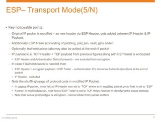 ESP– Transport Mode(5/N)
• Key noticeable points:
– Original IP packet is modified – as new header viz ESP Header, gets added between IP Header & IP
Payload.
– Additionally ESP Trailer (consisting of padding, pad_len, next) gets added
– Optionally, Authentication data may also be added at the end of packet
– IP payload (i.e. TCP Header + TCP payload from previous figure) along with ESP trailer is encrypted
• ESP Header and Authentication Data (if present) – are excluded from encryption

– In case if Authentication is needed then
• ESP Header + encrypted payload + ESP Trailer - authenticated. ICV stored as Authentication Data at the end of
packet
• IP Header - excluded

– Note the shuffling/usage of protocol code in modified IP Packet.
• In original IP packet, proto field of IP Header was set to “TCP” where as in modified packet, proto field is set to “ESP”
• Further, in modified packet, next field of ESP Trailer is set to TCP. Helps receiver in identifying the actual protocol.
• Note that, actual protocol type is encrypted – hence hidden from packet sniffers

V1.0/Dec-2013

17

 