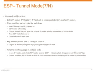 ESP– Tunnel Mode(7/N)
• Key noticeable points:
– Entire IP packet (IP Header + IP Payload) is encapsulated within another IP packet.
– Thus, modified packet looks like as follows:
• New IP Header (say H1) followed by
• ESP header followed by
• Original entire IP packet. Note that, original IP packet remains un-modified in Tunnel Model.

• Then ESP Trailer followed by
• Optional Authentication Data

– Key difference from ESP – Transport Mode is
• Original IP Header (along with IP payload) gets encrypted as well.

– Note the shuffling/usage of protocol code
• In new IP Header, proto field of IP Header is set to “ESP” – indicating that – this packet is of IPSec:ESP type
• Further, next field of ESP Trailer is set to IP. This is required because entire original IP packet is encapsulated.

V1.0/Dec-2013

19

 