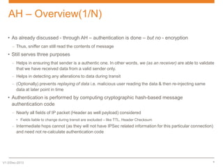 AH – Overview(1/N)
• As already discussed - through AH – authentication is done – but no - encryption
– Thus, sniffer can still read the contents of message

• Still serves three purposes
– Helps in ensuring that sender is a authentic one. In other words, we (as an receiver) are able to validate
that we have received data from a valid sender only.
– Helps in detecting any alterations to data during transit
– (Optionally) prevents replaying of data i.e. malicious user reading the data & then re-injecting same
data at later point in time

• Authentication is performed by computing cryptographic hash-based message
authentication code
– Nearly all fields of IP packet (Header as well payload) considered
• Fields liable to change during transit are excluded – like TTL, Header Checksum

– Intermediate hops cannot (as they will not have IPSec related information for this particular connection)
and need not re-calculate authentication code

V1.0/Dec-2013

6

 
