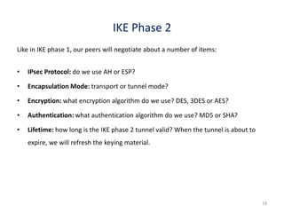 18
IKE Phase 2
Like in IKE phase 1, our peers will negotiate about a number of items:
• IPsec Protocol: do we use AH or ESP?
• Encapsulation Mode: transport or tunnel mode?
• Encryption: what encryption algorithm do we use? DES, 3DES or AES?
• Authentication: what authentication algorithm do we use? MD5 or SHA?
• Lifetime: how long is the IKE phase 2 tunnel valid? When the tunnel is about to
expire, we will refresh the keying material.
 