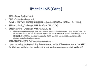 20
IPsec in IMS (Cont.)
• CM1: Cx-AV-Req(IMPI, m)
• CM2: Cx-AV-Req-Resp(IMPI,
RAND1||AUTN1||XRES1||CK1||IK1,….,RANDn||AUTNn||XRESn||CKn||IKn)
• SM4: 4xx Auth_Challenge(IMPI, RAND, AUTN, IK, CK)
• SM6: 4xx Auth_Challenge(IMPI, RAND, AUTN)
– Upon receiving the challenge, SM6, the UE takes the AUTN, which includes a MAC and the SQN. The
UE calculates the XMAC and checks that XMAC=MAC and that the SQN is in the correct range as in TS
33.102 [1]. If both these checks are successful the UE uses RES and some other parameters to
calculate an authentication response.
• SM7:REGISTER(IMPI, Authentication response)
• Upon receiving SM9 containing the response, the S-CSCF retrieves the active XRES
for that user and uses this to check the authentication response sent by the UE
 