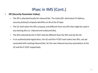 22
IPsec in IMS (Cont.)
• SPI (Security Parameter Index):
– The SPI is allocated locally for inbound SAs. The triple (SPI, destination IP address,
security protocol) uniquely identifies an SA at the IP layer.
– The UE shall select the SPIs uniquely, and different from any SPIs that might be used in
any existing SAs (i.e. inbound and outbound SAs).
– The SPIs selected by the P-CSCF shall be different than the SPIs sent by the UE.
– In an authenticated registration, the UE and the P-CSCF each select two SPIs, not yet
associated with existing inbound SAs, for the new inbound security associations at the
UE and the P-CSCF respectively.
 
