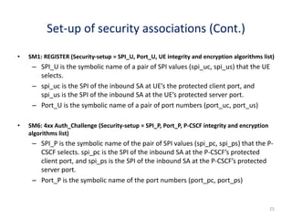 25
Set-up of security associations (Cont.)
• SM1: REGISTER (Security-setup = SPI_U, Port_U, UE integrity and encryption algorithms list)
– SPI_U is the symbolic name of a pair of SPI values (spi_uc, spi_us) that the UE
selects.
– spi_uc is the SPI of the inbound SA at UE’s the protected client port, and
spi_us is the SPI of the inbound SA at the UE’s protected server port.
– Port_U is the symbolic name of a pair of port numbers (port_uc, port_us)
• SM6: 4xx Auth_Challenge (Security-setup = SPI_P, Port_P, P-CSCF integrity and encryption
algorithms list)
– SPI_P is the symbolic name of the pair of SPI values (spi_pc, spi_ps) that the P-
CSCF selects. spi_pc is the SPI of the inbound SA at the P-CSCF’s protected
client port, and spi_ps is the SPI of the inbound SA at the P-CSCF’s protected
server port.
– Port_P is the symbolic name of the port numbers (port_pc, port_ps)
 