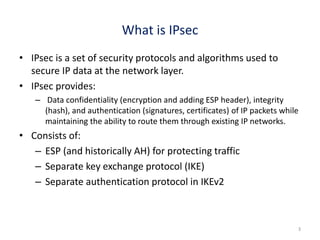 What is IPsec
• IPsec is a set of security protocols and algorithms used to
secure IP data at the network layer.
• IPsec provides:
– Data confidentiality (encryption and adding ESP header), integrity
(hash), and authentication (signatures, certificates) of IP packets while
maintaining the ability to route them through existing IP networks.
• Consists of:
– ESP (and historically AH) for protecting traffic
– Separate key exchange protocol (IKE)
– Separate authentication protocol in IKEv2
3
 