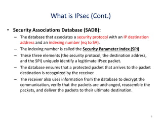 • Security Associations Database (SADB):
– The database that associates a security protocol with an IP destination
address and an indexing number (eq to SA).
– The indexing number is called the Security Parameter Index (SPI).
– These three elements (the security protocol, the destination address,
and the SPI) uniquely identify a legitimate IPsec packet.
– The database ensures that a protected packet that arrives to the packet
destination is recognized by the receiver.
– The receiver also uses information from the database to decrypt the
communication, verify that the packets are unchanged, reassemble the
packets, and deliver the packets to their ultimate destination.
6
What is IPsec (Cont.)
 
