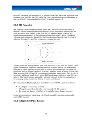 10
eventually realizes the lost of connectivity in failing to renew IPSec SAs in QM negotiation at the
expiration of the old IPSec SAs. This implies that a black hole situation may exist for as long as 1
hour, the IPSec SA lifetime mandated by GNAST IPSec RBE standard [1].
3.3.1 IKE Keepalive
IKE keepalive is a Cisco proprietary means against black hole situation described above. If
enabled, if the local peer misses 3 keepalive messages, it concludes that the connectivity is lost
and it proceeds to purge the IKE SA and the IPSec SAs associated with it. However, IKE
keepalive alone cannot satisfy all the requirements in a resilient network design. Consider the
following scenario that router X establishes dual peering relationships with router A (primary)
and router B (backup) by specifying both peers in a single crypto map.
A subtle point is that at any given time, there exists only one ISAKMP SA in this scenario. Under
normal circumstances, the primary tunnel (indicated by solid line) is active. The backup tunnel,
(indicated by dashed line) does not even exist, i.e., none of the SAs associated with the backup
tunnel exist, until the SAs associated with the primary tunnel are purged. When the fail-over takes
place, it requires fresh MM and QM negotiations to establish the backup tunnel. Then the roles of
the primary and backup tunnels simply reverse. IKE keepalive can contribute to better fail-over
behavior if the keepalive timers are carefully calibrated to account for the convergence time of
the underlying routing protocol plus the time for tunnel establishment.
However, as reported by Cisco [2], there are still open issues with IKE keepalive mechanism:
• IKE keepalive is not always available
• IPSec performance degradation has been witnessed with IKE keepalive
• The remote site does not switch back to its original peer once the peer is restored
So, the recommendation is to tie routing with IPSec by using GRE tunneling as discussed in
detail at RBE standard.
3.3.2 Independent IPSec Tunnels
10
X
A
B
Primary IPSec tunnel
Backup IPSec tunnel
 